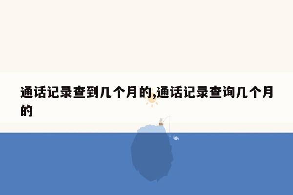 通话记录查到几个月的,通话记录查询几个月的