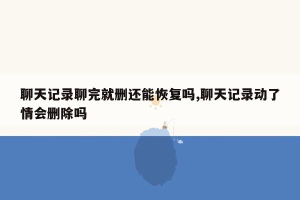 聊天记录聊完就删还能恢复吗,聊天记录动了情会删除吗