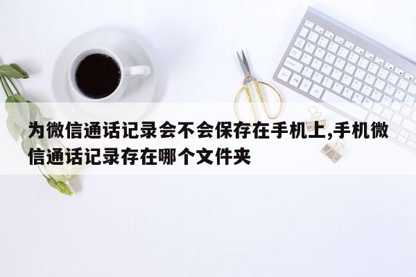 为微信通话记录会不会保存在手机上,手机微信通话记录存在哪个文件夹