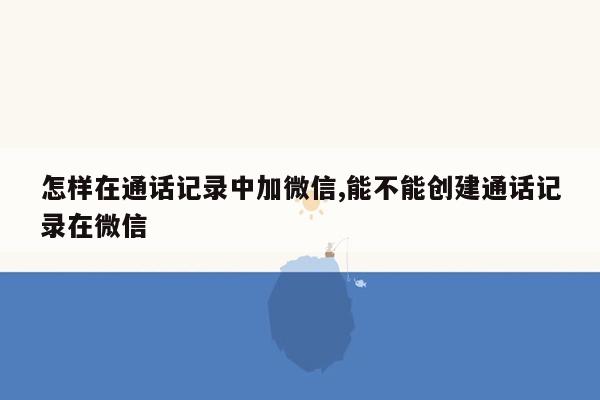 怎样在通话记录中加微信,能不能创建通话记录在微信