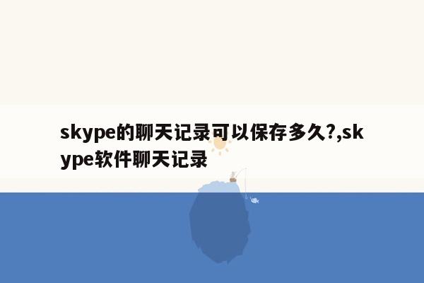 skype的聊天记录可以保存多久?,skype软件聊天记录