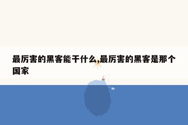 最厉害的黑客能干什么,最厉害的黑客是那个国家