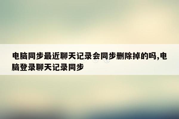 电脑同步最近聊天记录会同步删除掉的吗,电脑登录聊天记录同步