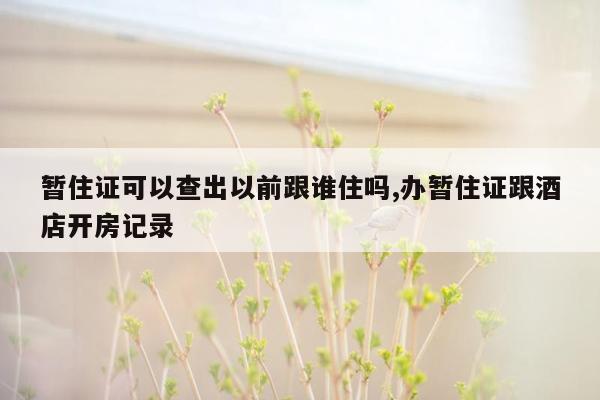 暂住证可以查出以前跟谁住吗,办暂住证跟酒店开房记录