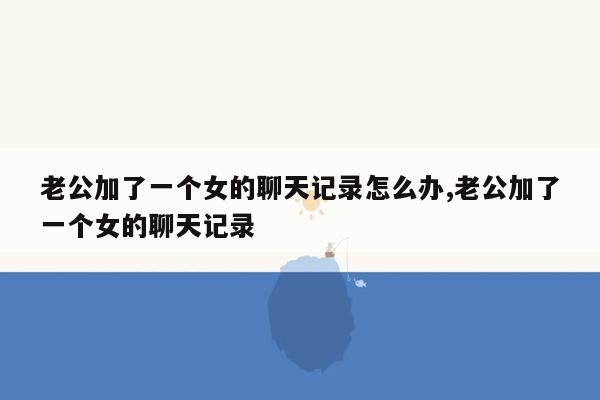 老公加了一个女的聊天记录怎么办,老公加了一个女的聊天记录