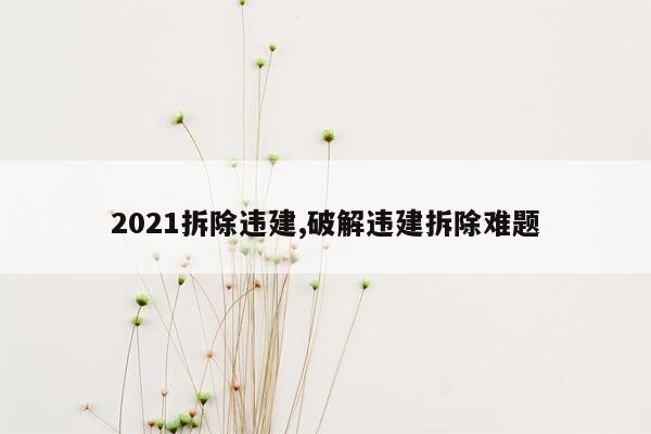 2021拆除违建,破解违建拆除难题