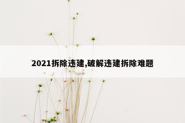 2021拆除违建,破解违建拆除难题