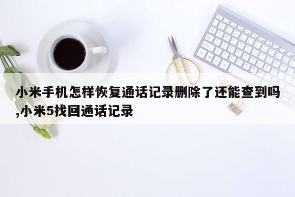 小米手机怎样恢复通话记录删除了还能查到吗,小米5找回通话记录