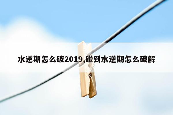 水逆期怎么破2019,碰到水逆期怎么破解