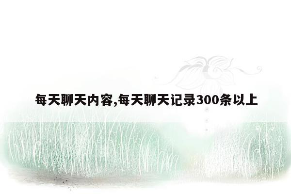 每天聊天内容,每天聊天记录300条以上