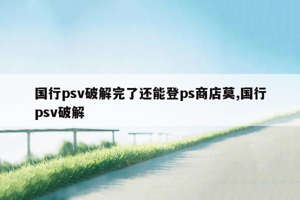 国行psv破解完了还能登ps商店莫,国行psv破解