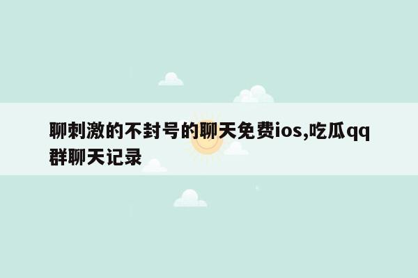 聊刺激的不封号的聊天免费ios,吃瓜qq群聊天记录