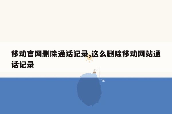 移动官网删除通话记录,这么删除移动网站通话记录