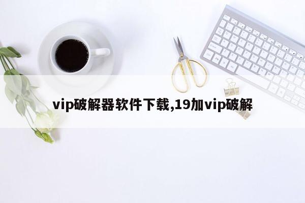 vip破解器软件下载,19加vip破解