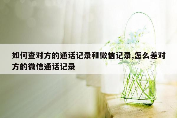 如何查对方的通话记录和微信记录,怎么差对方的微信通话记录