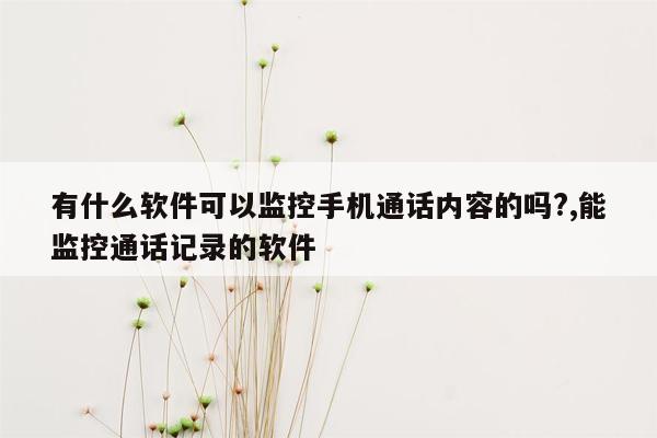 有什么软件可以监控手机通话内容的吗?,能监控通话记录的软件