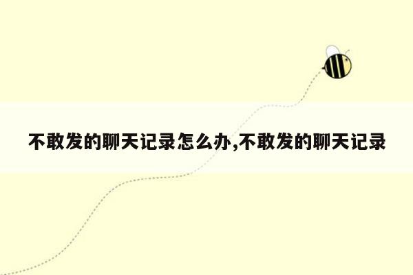 不敢发的聊天记录怎么办,不敢发的聊天记录