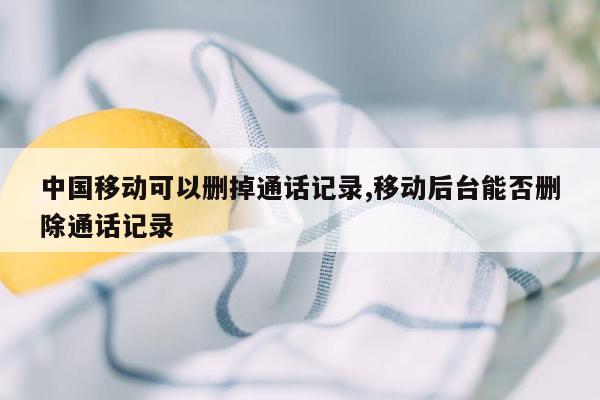 中国移动可以删掉通话记录,移动后台能否删除通话记录