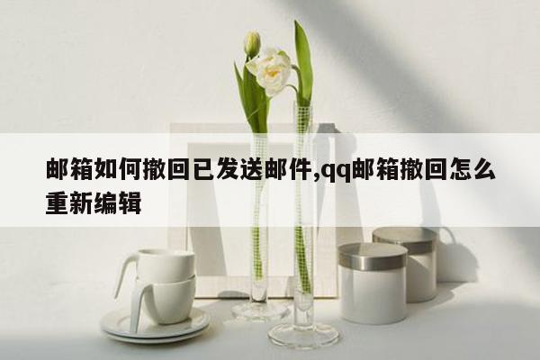 邮箱如何撤回已发送邮件,qq邮箱撤回怎么重新编辑