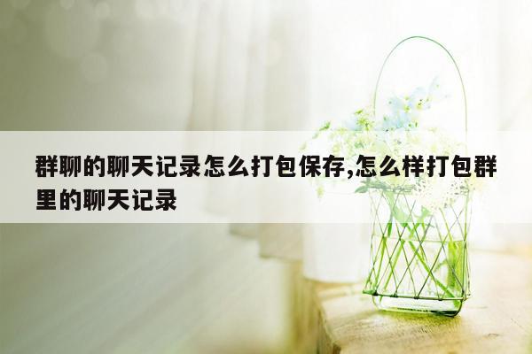 群聊的聊天记录怎么打包保存,怎么样打包群里的聊天记录