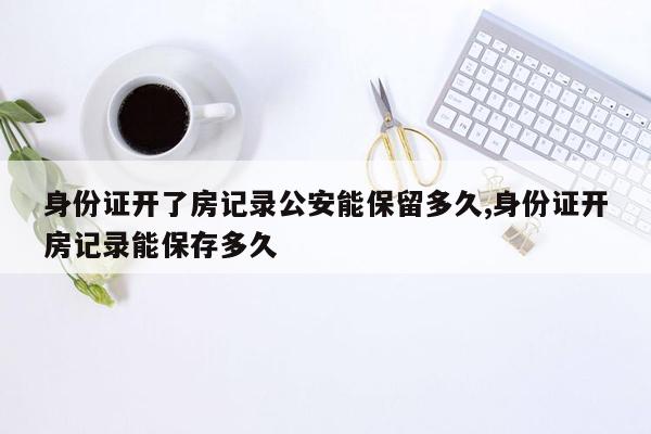 身份证开了房记录公安能保留多久,身份证开房记录能保存多久