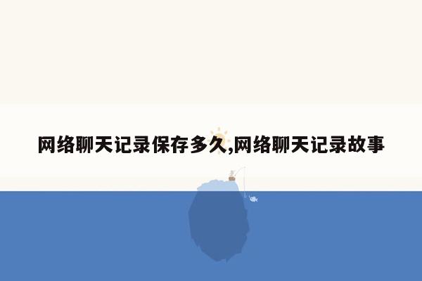 网络聊天记录保存多久,网络聊天记录故事