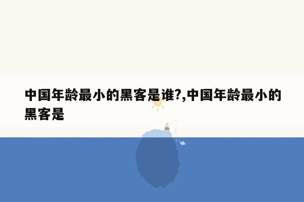 中国年龄最小的黑客是谁?,中国年龄最小的黑客是