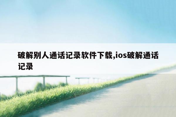 破解别人通话记录软件下载,ios破解通话记录