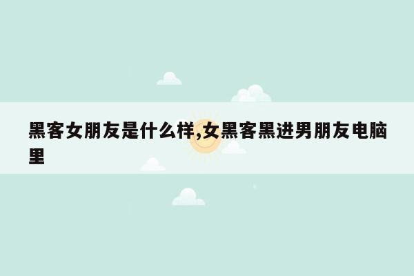 黑客女朋友是什么样,女黑客黑进男朋友电脑里