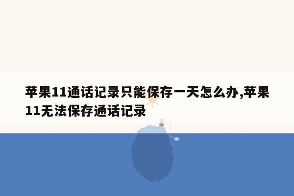 苹果11通话记录只能保存一天怎么办,苹果11无法保存通话记录