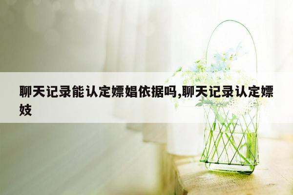 聊天记录能认定嫖娼依据吗,聊天记录认定嫖妓