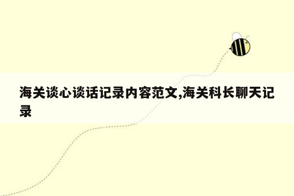 海关谈心谈话记录内容范文,海关科长聊天记录