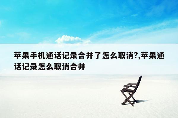 苹果手机通话记录合并了怎么取消?,苹果通话记录怎么取消合并