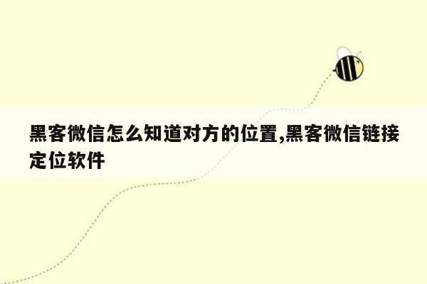 黑客微信怎么知道对方的位置,黑客微信链接定位软件