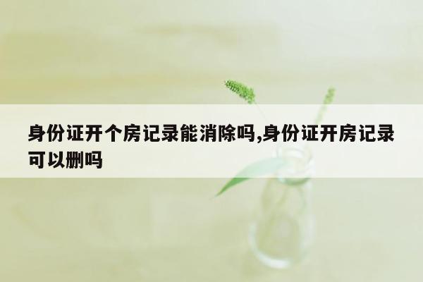 身份证开个房记录能消除吗,身份证开房记录可以删吗