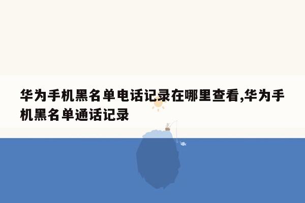 华为手机黑名单电话记录在哪里查看,华为手机黑名单通话记录