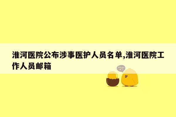 淮河医院公布涉事医护人员名单,淮河医院工作人员邮箱