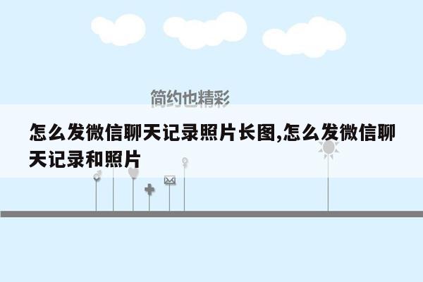 怎么发微信聊天记录照片长图,怎么发微信聊天记录和照片