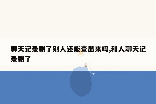 聊天记录删了别人还能查出来吗,和人聊天记录删了