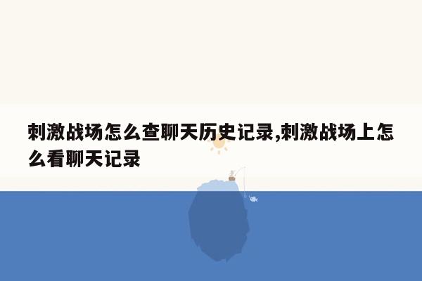 刺激战场怎么查聊天历史记录,刺激战场上怎么看聊天记录