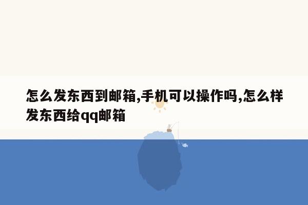 怎么发东西到邮箱,手机可以操作吗,怎么样发东西给qq邮箱