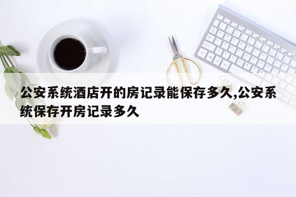 公安系统酒店开的房记录能保存多久,公安系统保存开房记录多久