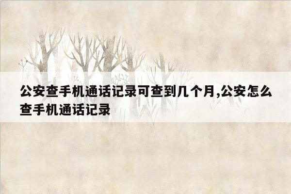 公安查手机通话记录可查到几个月,公安怎么查手机通话记录