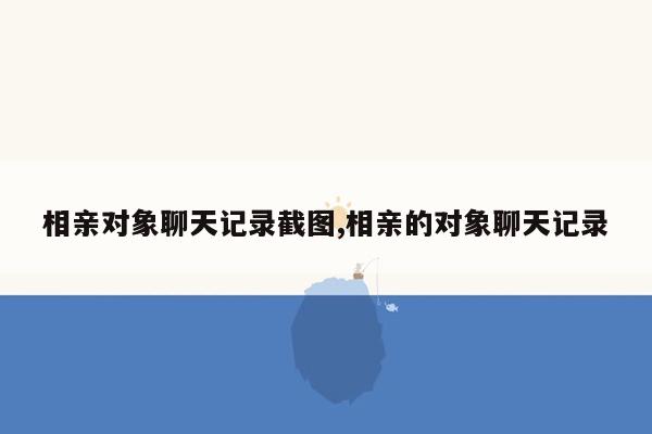 相亲对象聊天记录截图,相亲的对象聊天记录