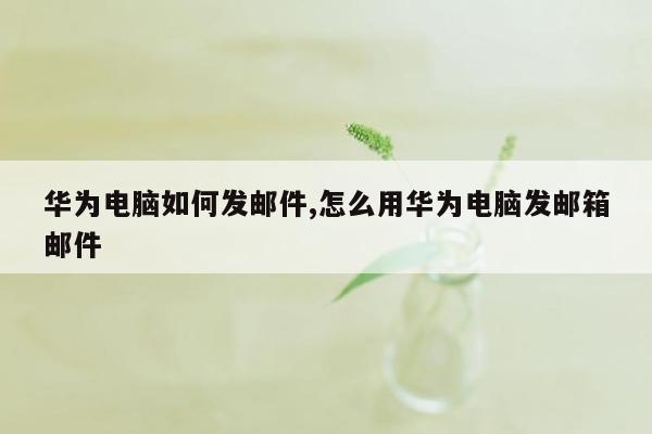 华为电脑如何发邮件,怎么用华为电脑发邮箱邮件