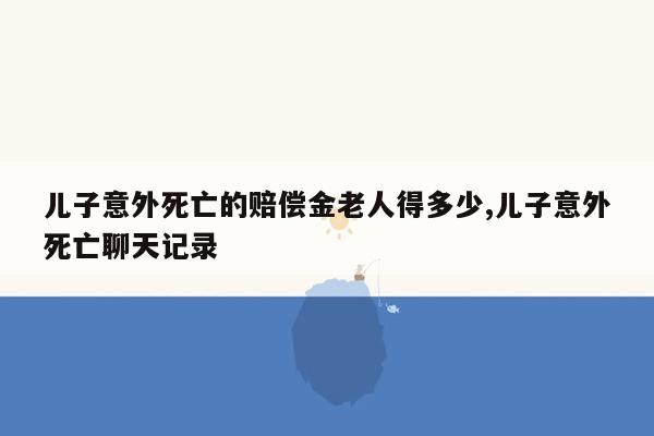 儿子意外死亡的赔偿金老人得多少,儿子意外死亡聊天记录