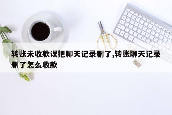 转账未收款误把聊天记录删了,转账聊天记录删了怎么收款