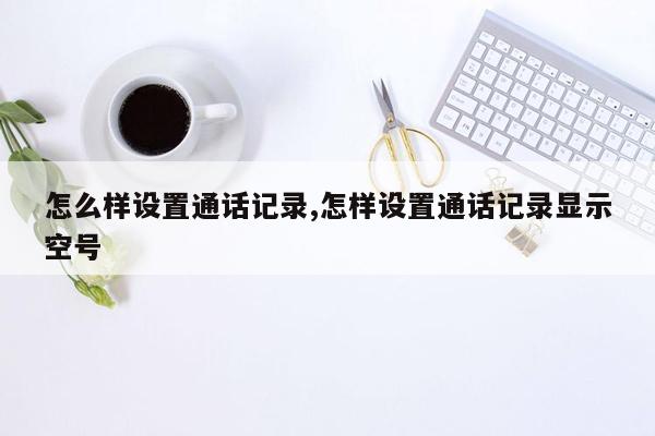 怎么样设置通话记录,怎样设置通话记录显示空号