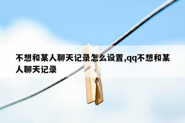 不想和某人聊天记录怎么设置,qq不想和某人聊天记录