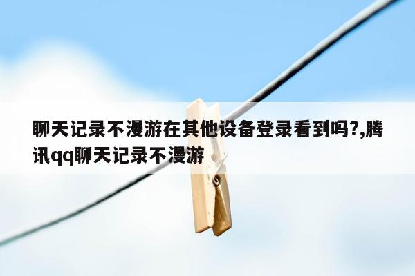 聊天记录不漫游在其他设备登录看到吗?,腾讯qq聊天记录不漫游